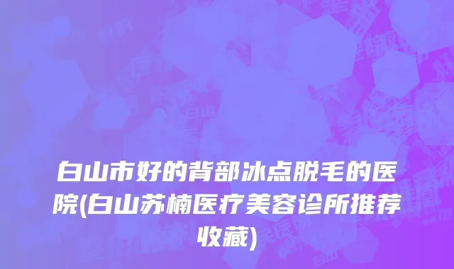 白山市好的背部冰点脱毛的医院(白山苏楠医疗美容诊所推荐收藏)