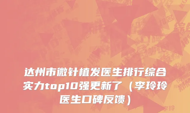 达州市微针植发医生排行综合实力top10强更新了（李玲玲医生口碑反馈）