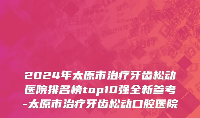 2024年太原市治疗牙齿松动医院排名榜top10强全新参考-太原市治疗牙齿松动口腔医院
