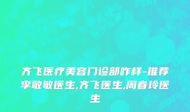 齐飞医疗美容门诊部咋样-推荐李敬敏医生,齐飞医生,周春玲医生