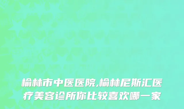 榆林市中医医院,榆林尼斯汇医疗美容诊所你比较喜欢哪一家