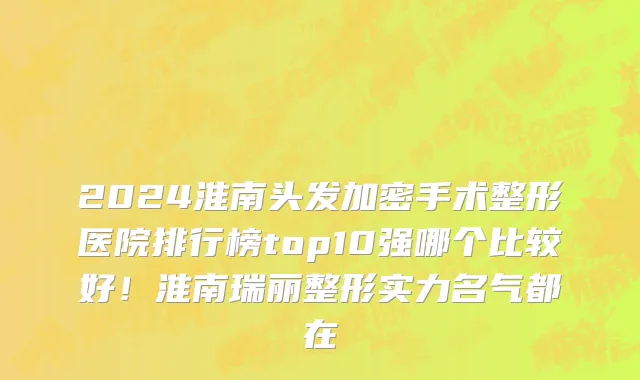 2024淮南头发加密手术整形医院排行榜top10强哪个比较好！淮南瑞丽整形实力名气都在