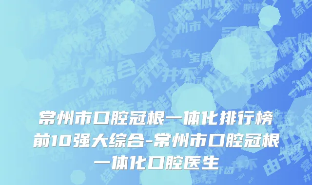 常州市口腔冠根一体化排行榜前10强大综合-常州市口腔冠根一体化口腔医生