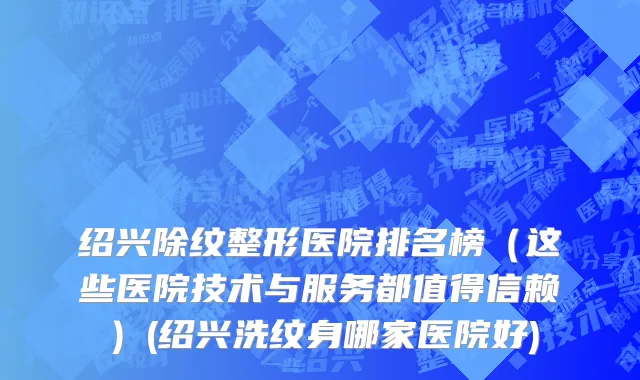 绍兴除纹整形医院排名榜（这些医院技术与服务都值得信赖）(绍兴洗纹身哪家医院好)