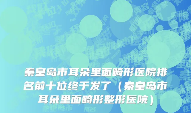 秦皇岛市耳朵里面畸形医院排名前十位终于发了（秦皇岛市耳朵里面畸形整形医院）