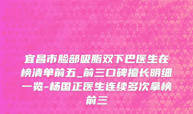 宜昌市脸部吸脂双下巴医生在榜清单前五_前三口碑擅长明细一览-杨国正医生连续多次拿榜前三