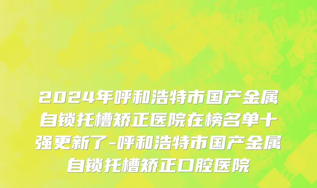 2024年呼和浩特市国产金属自锁托槽矫正医院在榜名单十强更新了-呼和浩特市国产金属自锁托槽矫正口腔医院