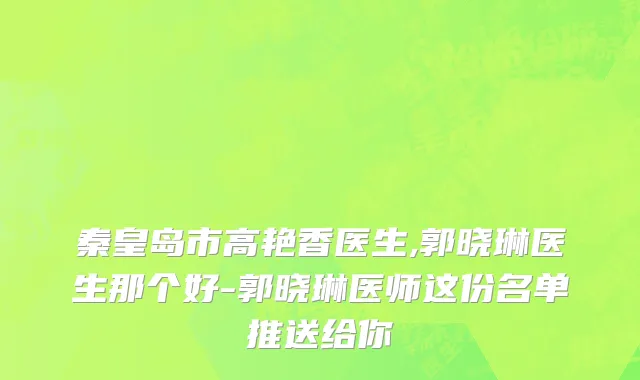 秦皇岛市高艳香医生,郭晓琳医生那个好-郭晓琳医师这份名单推送给你