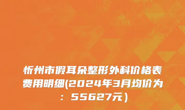 忻州市假耳朵整形外科价格表费用明细(2024年3月均价为：55627元）