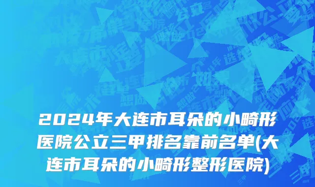 2024年大连市耳朵的小畸形医院公立三甲排名靠前名单(大连市耳朵的小畸形整形医院)