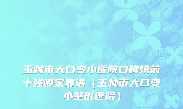 玉林市大口变小医院口碑榜前十强哪家靠谱（玉林市大口变小整形医院）