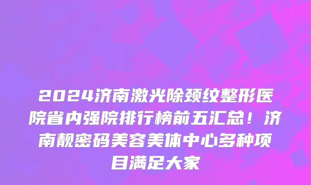 2024济南激光除颈纹整形医院省内强院排行榜前五汇总!济南靓密码美容美体中心多种项目满足大家