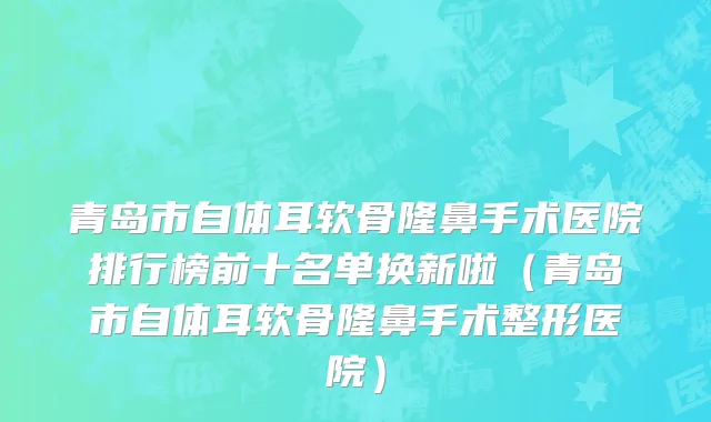 青岛市自体耳软骨隆鼻手术医院排行榜前十名单换新啦（青岛市自体耳软骨隆鼻手术整形医院）