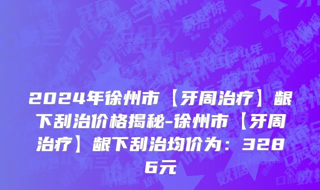 2024年徐州市【牙周治疗】龈下刮治价格揭秘-徐州市【牙周治疗】龈下刮治均价为：3286元