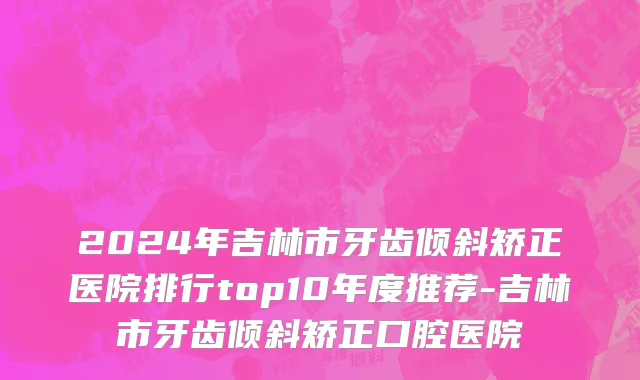 2024年吉林市牙齿倾斜矫正医院排行top10年度推荐-吉林市牙齿倾斜矫正口腔医院