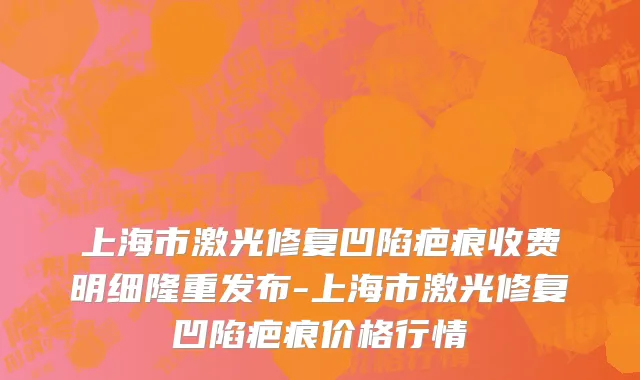 上海市激光修复凹陷疤痕收费明细隆重发布-上海市激光修复凹陷疤痕价格行情