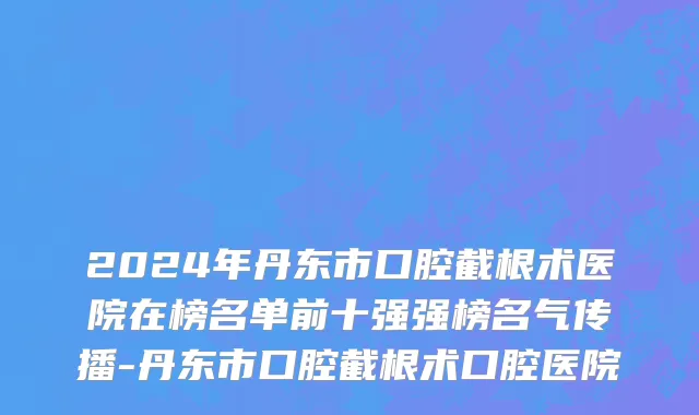 2024年丹东市口腔截根术医院在榜名单前十强强榜名气传播-丹东市口腔截根术口腔医院