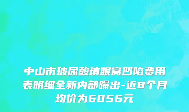 中山市玻尿酸填眼窝凹陷费用表明细全新内部曝出-近8个月均价为6056元