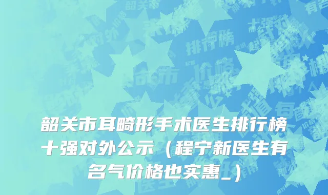 韶关市耳畸形手术医生排行榜十强对外公示（程宁新医生有名气价格也实惠_）