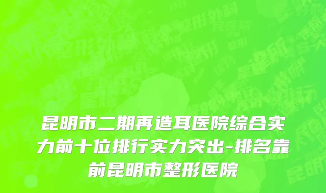 昆明市二期再造耳医院综合实力前十位排行实力突出-排名靠前昆明市整形医院