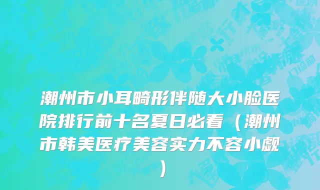 潮州市小耳畸形伴随大小脸医院排行前十名夏日必看（潮州市韩美医疗美容实力不容小觑）