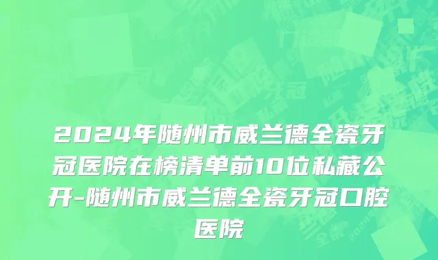 2024年随州市威兰德全瓷牙冠医院在榜清单前10位私藏公开-随州市威兰德全瓷牙冠口腔医院