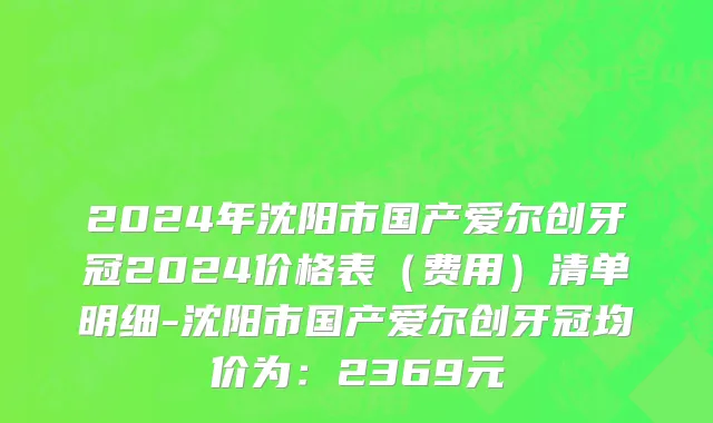 2024年沈阳市国产爱尔创牙冠2024价格表（费用）清单明细-沈阳市国产爱尔创牙冠均价为：2369元