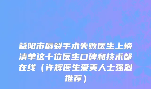 益阳市唇裂手术失败医生上榜清单这十位医生口碑和技术都在线（许辉医生爱美人士强烈推荐）