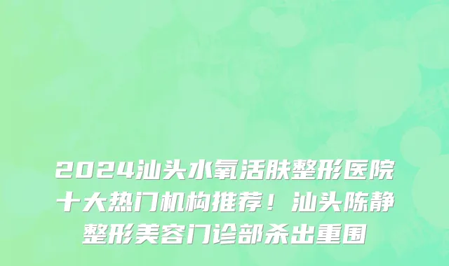 2024汕头水氧活肤整形医院十大热门机构推荐!汕头陈静整形美容门诊部杀出重围