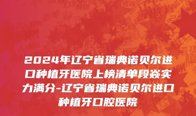 2024年辽宁省瑞典诺贝尔进口种植牙医院上榜清单段焱实力满分-辽宁省瑞典诺贝尔进口种植牙口腔医院