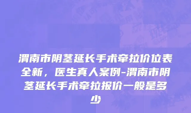 渭南市阴茎延长手术牵拉价位表全新，医生真人案例-渭南市阴茎延长手术牵拉报价一般是多少