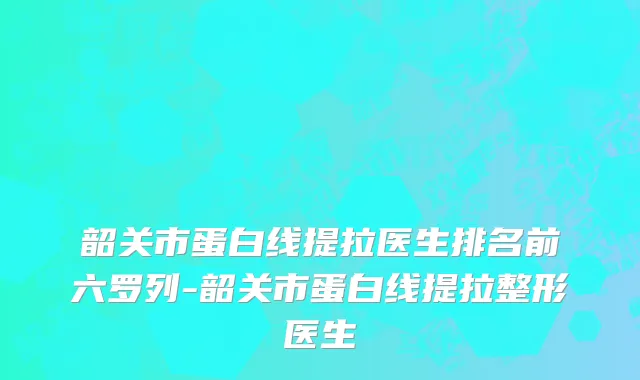 韶关市蛋白线提拉医生排名前六罗列-韶关市蛋白线提拉整形医生