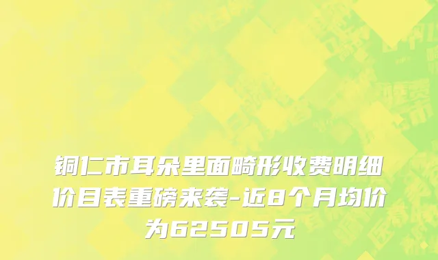 铜仁市耳朵里面畸形收费明细价目表重磅来袭-近8个月均价为62505元