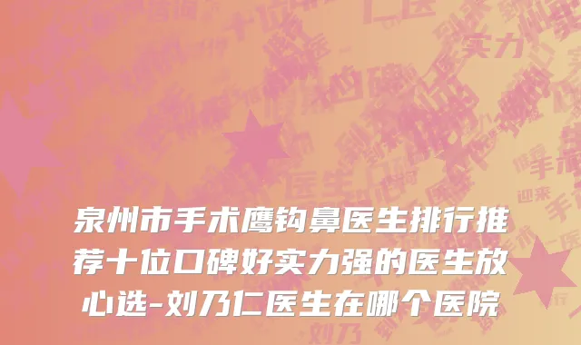 泉州市手术鹰钩鼻医生排行推荐十位口碑好实力强的医生放心选-刘乃仁医生在哪个医院