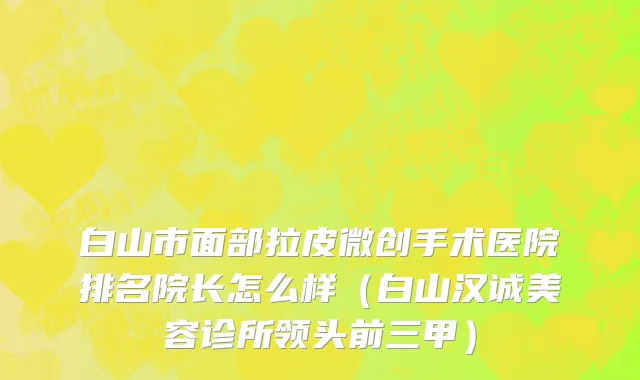 白山市面部拉皮微创手术医院排名院长怎么样（白山汉诚美容诊所领头前三甲）
