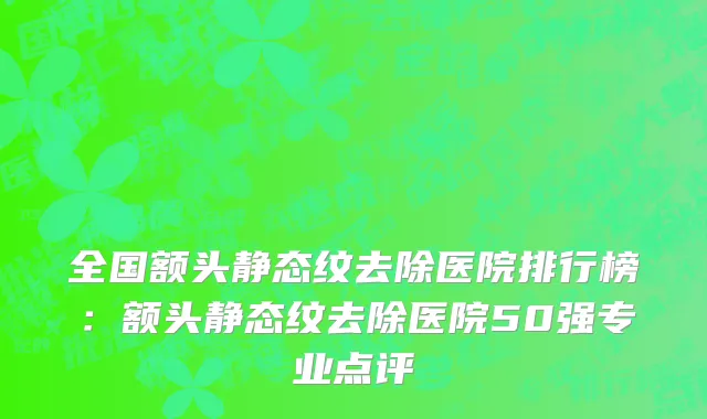 全国额头静态纹去除医院排行榜：额头静态纹去除医院50强专业点评