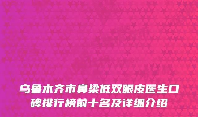 乌鲁木齐市鼻梁低双眼皮医生口碑排行榜前十名及详细介绍