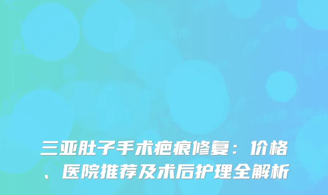 三亚肚子手术疤痕修复：价格、医院推荐及术后护理全解析