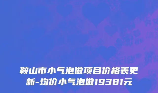 鞍山市小气泡做项目价格表更新-均价小气泡做19381元