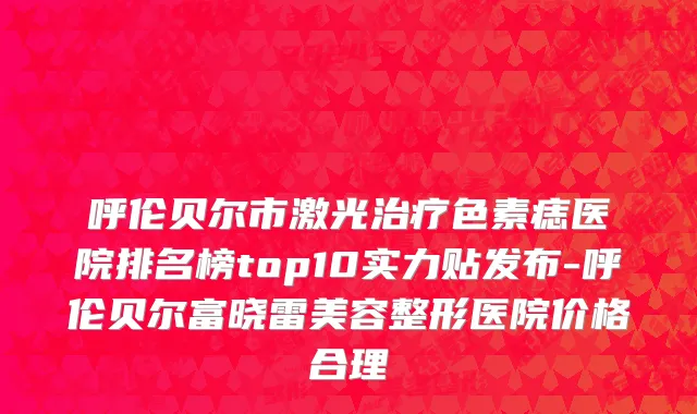 呼伦贝尔市激光治疗色素痣医院排名榜top10实力贴发布-呼伦贝尔富晓雷美容整形医院价格合理