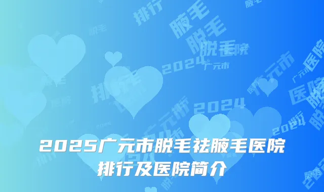 2025广元市脱毛祛腋毛医院排行及医院简介