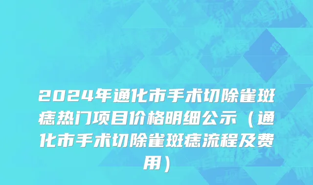 2024年通化市手术切除雀斑痣热门项目价格明细公示（通化市手术切除雀斑痣流程及费用）