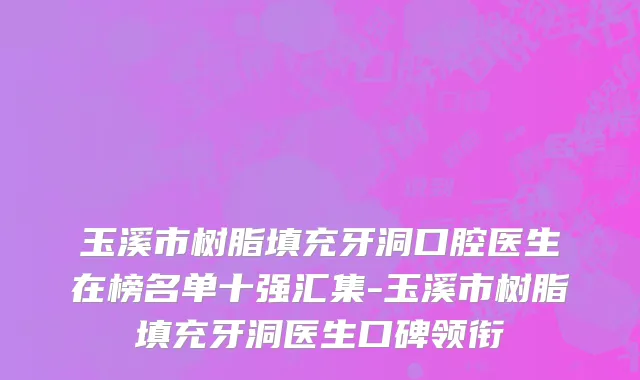 玉溪市树脂填充牙洞口腔医生在榜名单十强汇集-玉溪市树脂填充牙洞医生口碑领衔