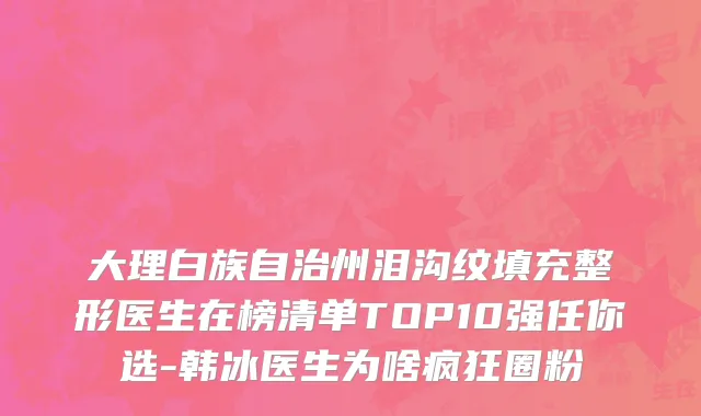 大理白族自治州泪沟纹填充整形医生在榜清单TOP10强任你选-韩冰医生为啥疯狂圈粉