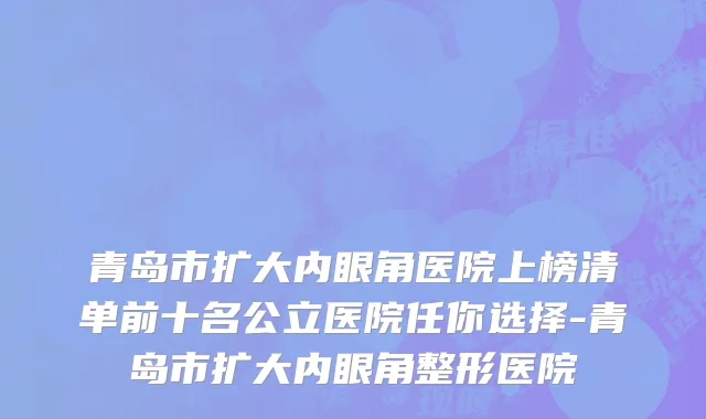 青岛市扩大内眼角医院上榜清单前十名公立医院任你选择-青岛市扩大内眼角整形医院