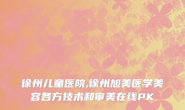 徐州儿童医院,徐州旭美医学美容各方技术和审美在线PK