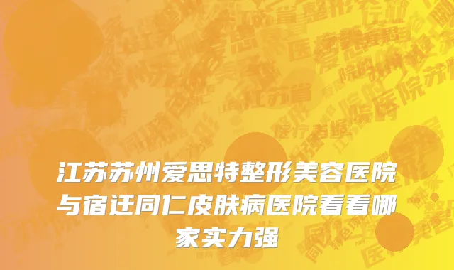 江苏苏州爱思特整形美容医院与宿迁同仁皮肤病医院看看哪家实力强