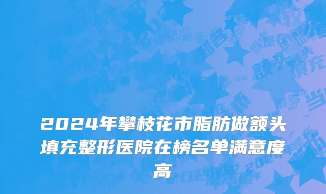 2024年攀枝花市脂肪做额头填充整形医院在榜名单满意度高
