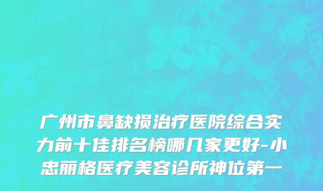 广州市鼻缺损治疗医院综合实力前十佳排名榜哪几家更好-小忠丽格医疗美容诊所神位第一