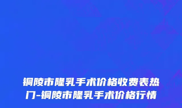铜陵市隆乳手术价格收费表热门-铜陵市隆乳手术价格行情